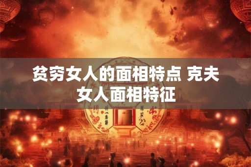 贫穷女人的面相特点 克夫女人面相特征 贫穷女人的面相特点 克夫女人面相特征