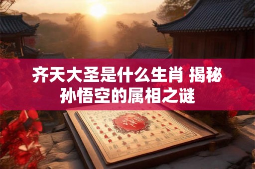 齐天大圣是什么生肖 揭秘孙悟空的属相之谜 齐天大圣是什么生肖 揭秘孙悟空的属相之谜