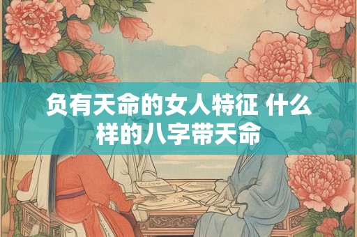 负有天命的女人特征 什么样的八字带天命 负有天命的女人特征 什么样的八字带天命
