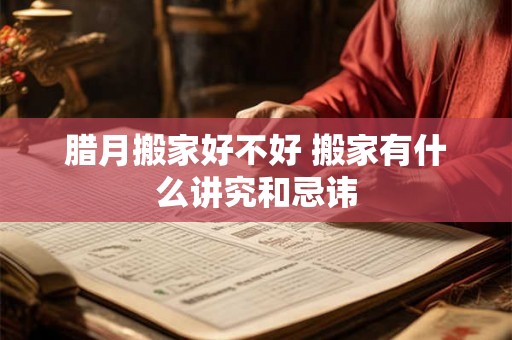 腊月搬家好不好 搬家有什么讲究和忌讳 腊月搬家好不好 搬家有什么讲究和忌讳