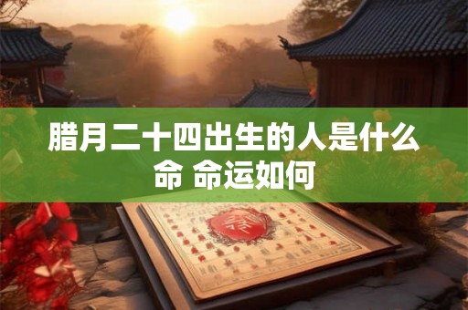 腊月二十四出生的人是什么命 命运如何