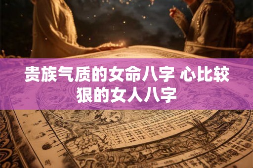 贵族气质的女命八字 心比较狠的女人八字 贵族气质的女命八字 心比较狠的女人八字