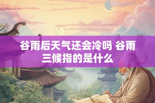 谷雨后天气还会冷吗 谷雨三候指的是什么 谷雨后天气还会冷吗 谷雨三候指的是什么