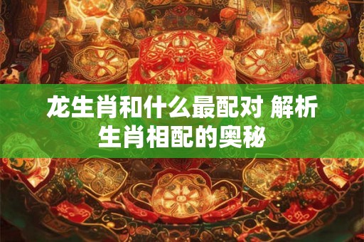 龙生肖和什么最配对 解析生肖相配的奥秘 龙生肖和什么最配对 解析生肖相配的奥秘
