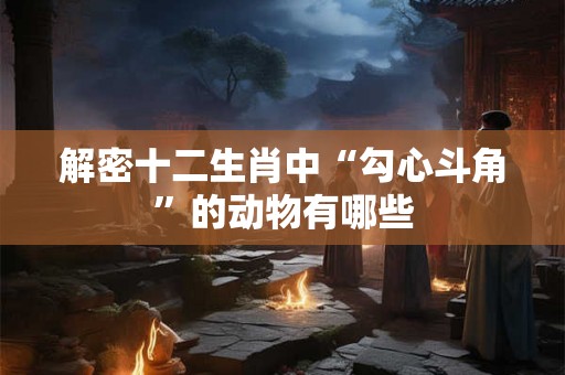 解密十二生肖中“勾心斗角”的动物有哪些 解密十二生肖中“勾心斗角”的动物有哪些