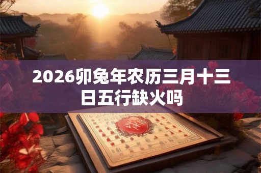 2026卯兔年农历三月十三日五行缺火吗 2026卯兔年农历三月十三日五行缺火吗