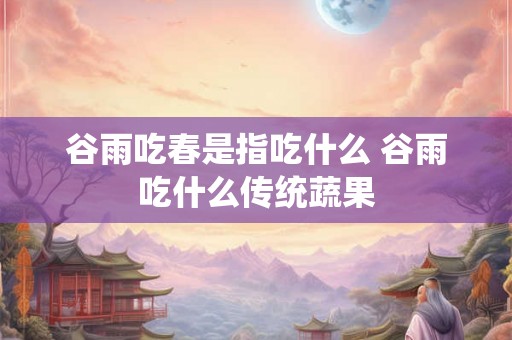 谷雨吃春是指吃什么 谷雨吃什么传统蔬果