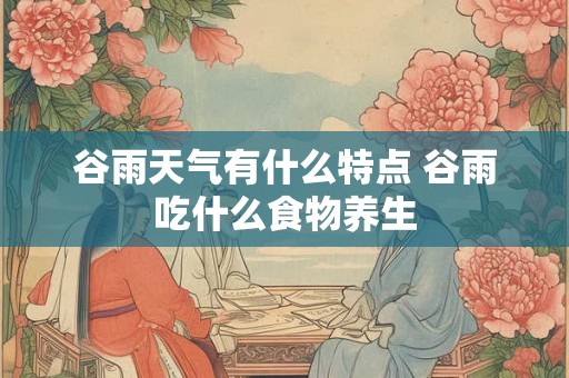 谷雨天气有什么特点 谷雨吃什么食物养生 谷雨天气有什么特点 谷雨吃什么食物养生