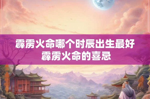 霹雳火命哪个时辰出生最好 霹雳火命的喜忌 霹雳火命哪个时辰出生最好 霹雳火命的喜忌