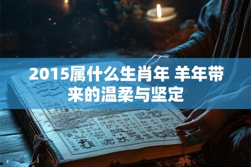 2015属什么生肖年 羊年带来的温柔与坚定 2015属什么生肖年 羊年带来的温柔与坚定