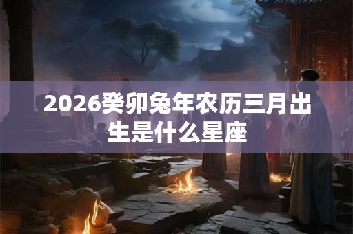 2026癸卯兔年农历三月出生是什么星座 2026癸卯兔年农历三月出生是什么星座