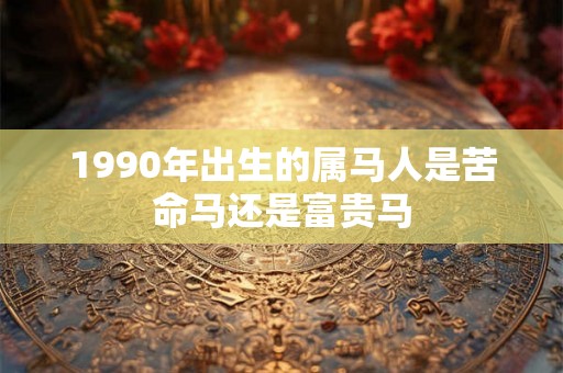 1990年出生的属马人是苦命马还是富贵马 1990年出生的属马人是苦命马还是富贵马