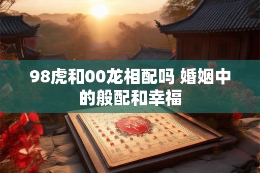98虎和00龙相配吗 婚姻中的般配和幸福 98虎和00龙相配吗 婚姻中的般配和幸福