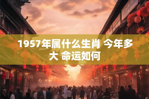 1957年属什么生肖 今年多大 命运如何 1957年属什么生肖 今年多大 命运如何