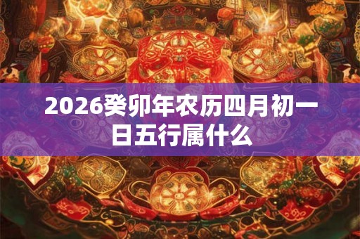 2026癸卯年农历四月初一日五行属什么 2026癸卯年农历四月初一日五行属什么