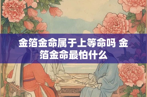 金箔金命属于上等命吗 金箔金命最怕什么 金箔金命属于上等命吗 金箔金命最怕什么