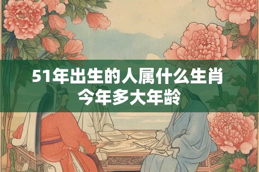 51年出生的人属什么生肖 今年多大年龄 51年出生的人属什么生肖 今年多大年龄