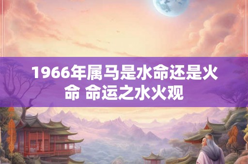1966年属马是水命还是火命 命运之水火观 1966年属马是水命还是火命 命运之水火观