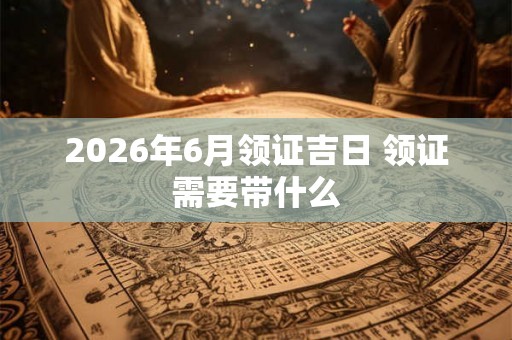 2026年6月领证吉日 领证需要带什么 2026年6月领证吉日 领证需要带什么