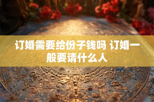 订婚需要给份子钱吗 订婚一般要请什么人 订婚需要给份子钱吗 订婚一般要请什么人