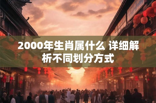 2000年生肖属什么 详细解析不同划分方式 2000年生肖属什么 详细解析不同划分方式