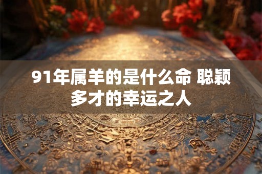 91年属羊的是什么命 聪颖多才的幸运之人 91年属羊的是什么命 聪颖多才的幸运之人