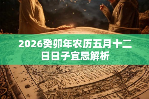 2026癸卯年农历五月十二日日子宜忌解析 2026癸卯年农历五月十二日日子宜忌解析