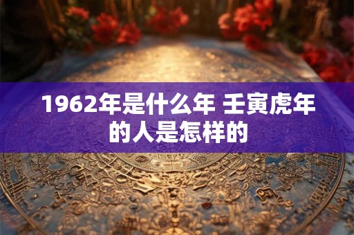 1962年是什么年 壬寅虎年的人是怎样的 1962年是什么年 壬寅虎年的人是怎样的