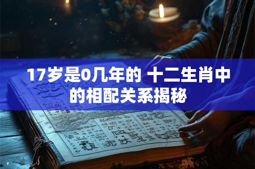 17岁是0几年的 十二生肖中的相配关系揭秘 17岁是0几年的 十二生肖中的相配关系揭秘