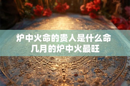 炉中火命的贵人是什么命 几月的炉中火最旺