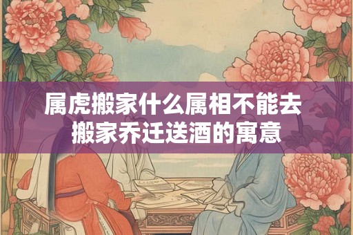 属虎搬家什么属相不能去 搬家乔迁送酒的寓意