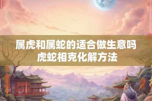 属虎和属蛇的适合做生意吗 虎蛇相克化解方法