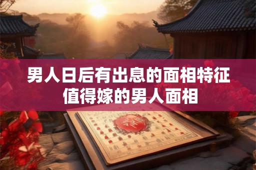 男人日后有出息的面相特征 值得嫁的男人面相