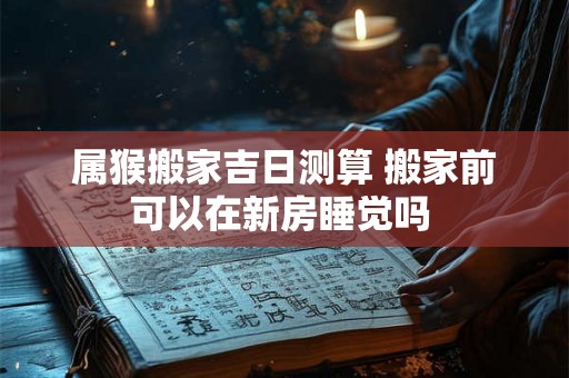 属猴搬家吉日测算 搬家前可以在新房睡觉吗 