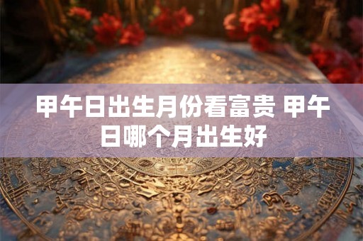 甲午日出生月份看富贵 甲午日哪个月出生好