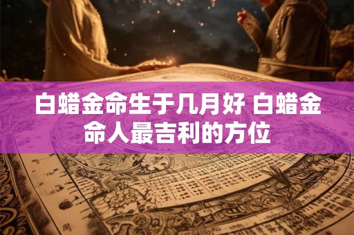 白蜡金命生于几月好 白蜡金命人最吉利的方位