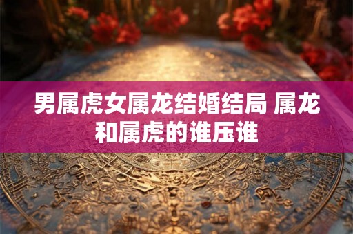 男属虎女属龙结婚结局 属龙和属虎的谁压谁