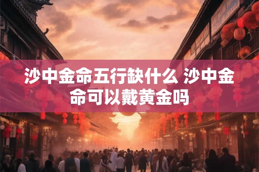 沙中金命五行缺什么 沙中金命可以戴黄金吗