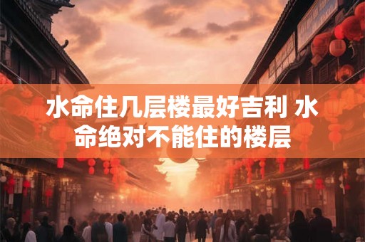 水命住几层楼最好吉利 水命绝对不能住的楼层