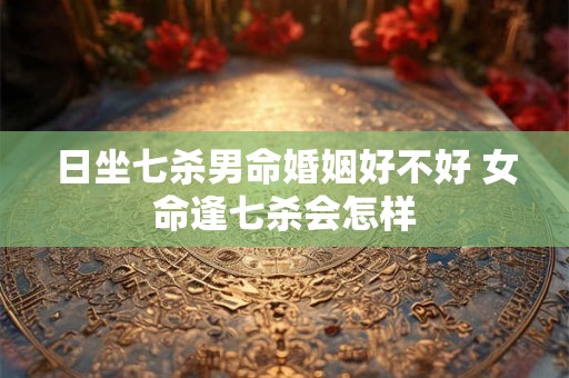 日坐七杀男命婚姻好不好 女命逢七杀会怎样