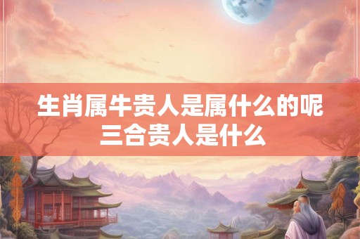 生肖属牛贵人是属什么的呢 三合贵人是什么