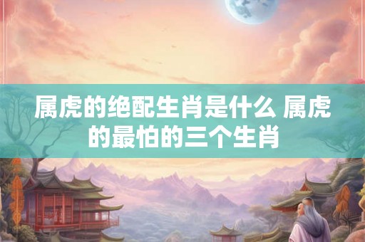 属虎的绝配生肖是什么 属虎的最怕的三个生肖