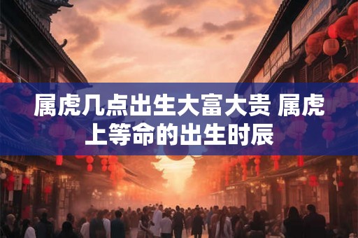 属虎几点出生大富大贵 属虎上等命的出生时辰