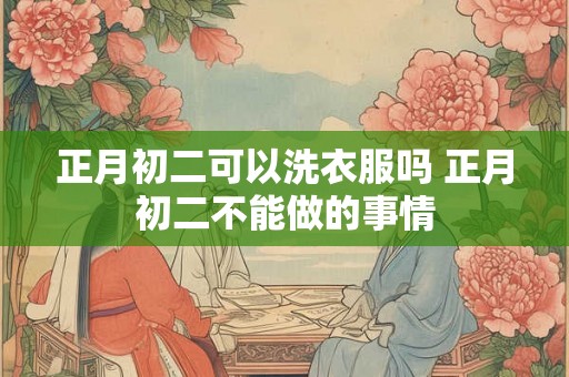 正月初二可以洗衣服吗 正月初二不能做的事情 正月初二可以洗衣服吗 正月初二不能做的事情