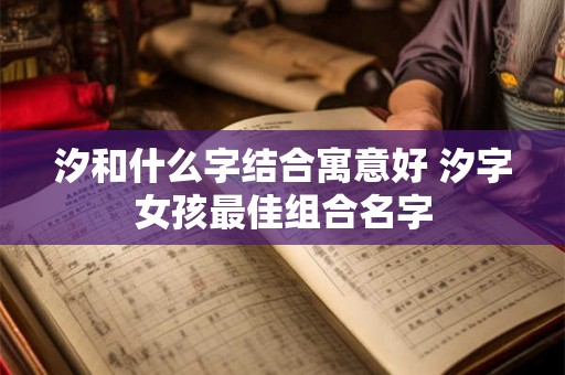 汐和什么字结合寓意好 汐字女孩最佳组合名字 汐和什么字结合寓意好 汐字女孩最佳组合名字