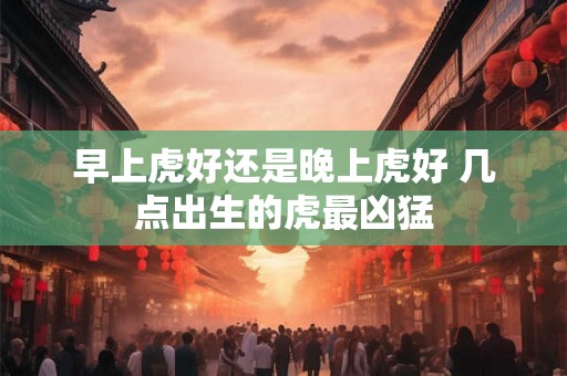早上虎好还是晚上虎好 几点出生的虎最凶猛 早上虎好还是晚上虎好 几点出生的虎最凶猛
