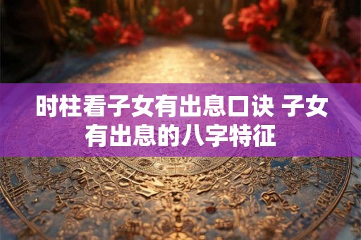 时柱看子女有出息口诀 子女有出息的八字特征 时柱看子女有出息口诀 子女有出息的八字特征