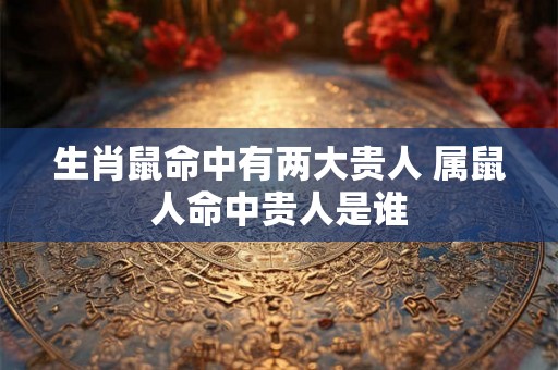 生肖鼠命中有两大贵人 属鼠人命中贵人是谁 生肖鼠命中有两大贵人 属鼠人命中贵人是谁