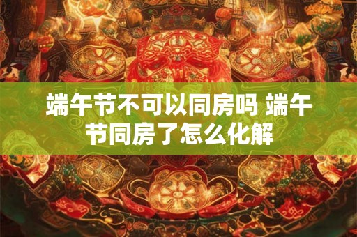 端午节不可以同房吗 端午节同房了怎么化解 端午节不可以同房吗 端午节同房了怎么化解