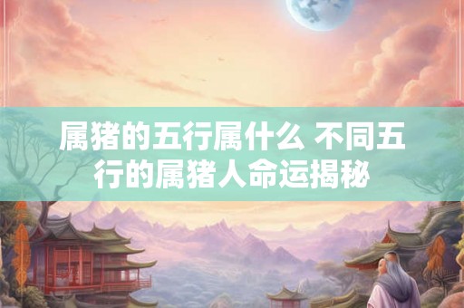 属猪的五行属什么 不同五行的属猪人命运揭秘 属猪的五行属什么 不同五行的属猪人命运揭秘
